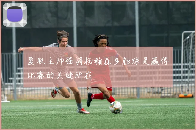 夏联主帅强调杨瀚森多触球是赢得比赛的关键所在