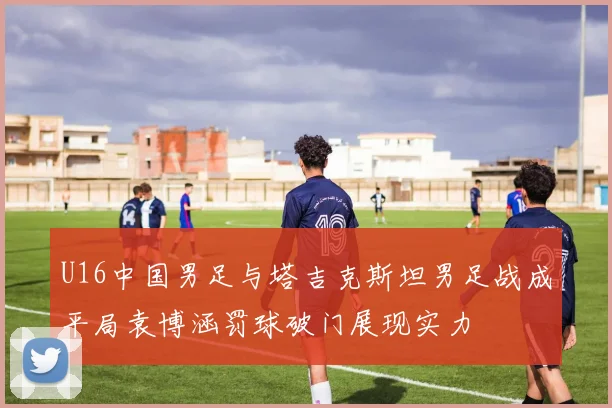 U16中国男足与塔吉克斯坦男足战成平局袁博涵罚球破门展现实力