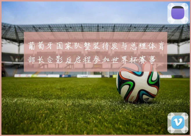 葡萄牙国家队整装待发与总理体育部长合影后启程参加世界杯赛事