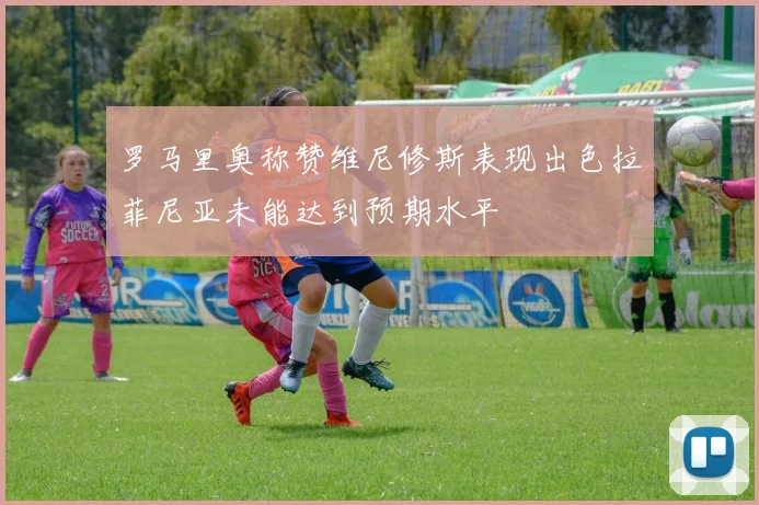 罗马里奥称赞维尼修斯表现出色拉菲尼亚未能达到预期水平