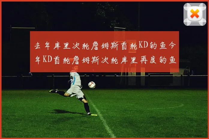 去年库里次轮詹姆斯首轮KD钓鱼今年KD首轮詹姆斯次轮库里再度钓鱼的奇妙对比