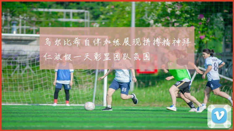乌尔比希自律加练展现拼搏精神拜仁放假一天彰显团队氛围