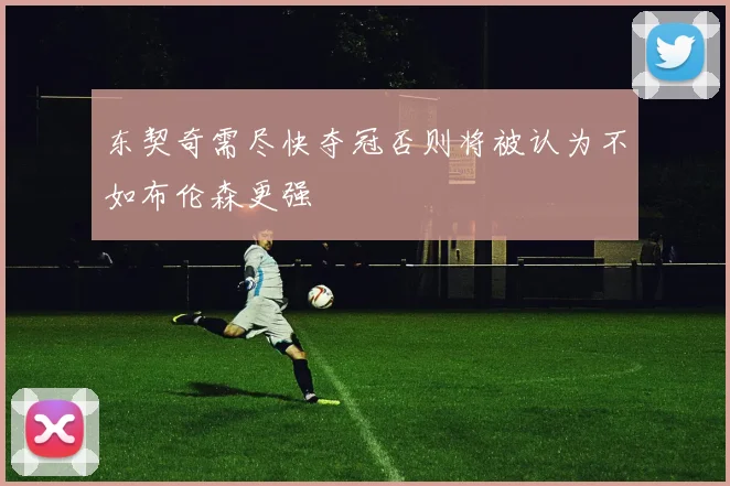东契奇需尽快夺冠否则将被认为不如布伦森更强