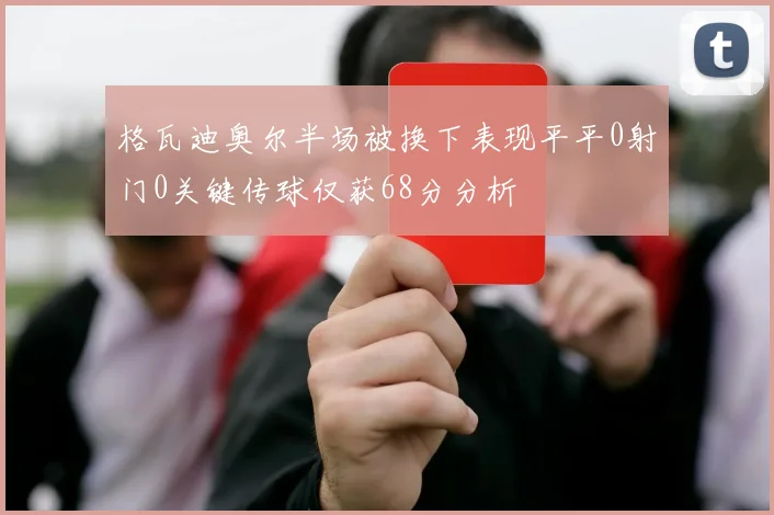 格瓦迪奥尔半场被换下表现平平0射门0关键传球仅获68分分析