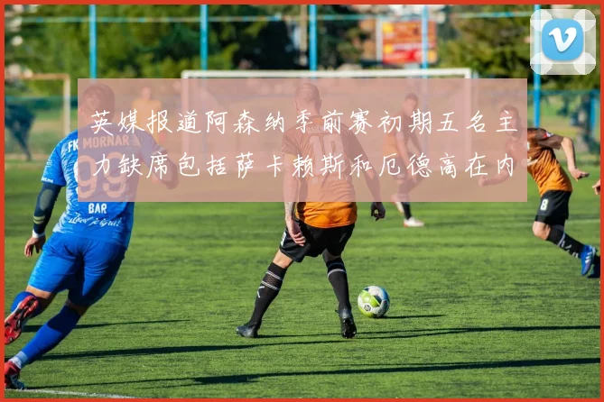 英媒报道阿森纳季前赛初期五名主力缺席包括萨卡赖斯和厄德高在内