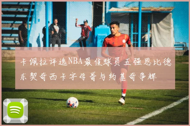 卡佩拉评选NBA最佳球员五强恩比德东契奇西卡字母哥与约基奇争辉