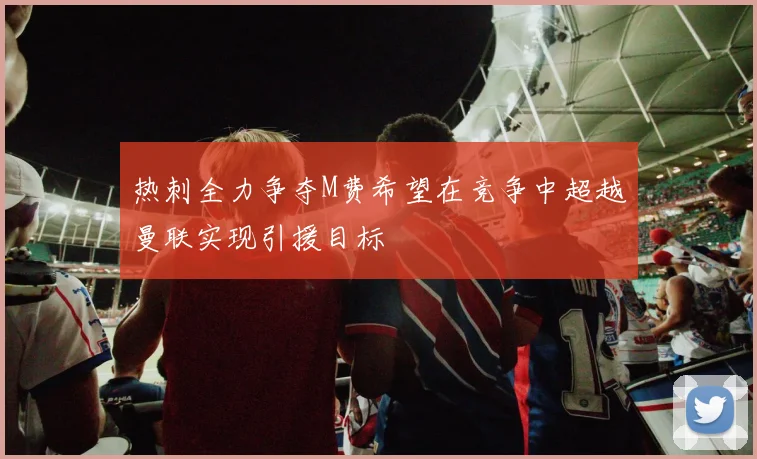 热刺全力争夺M费希望在竞争中超越曼联实现引援目标