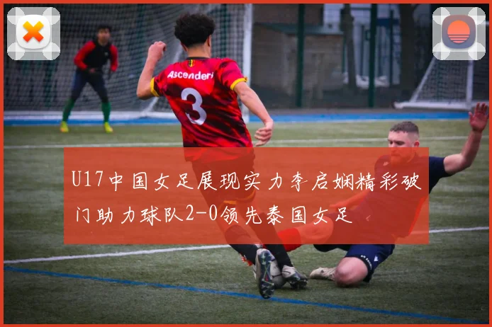 U17中国女足展现实力李启娴精彩破门助力球队2-0领先泰国女足