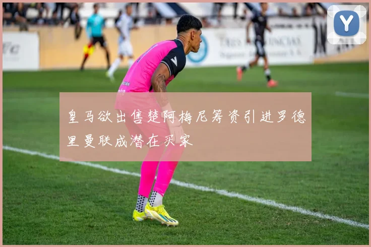 皇马欲出售楚阿梅尼筹资引进罗德里曼联成潜在买家