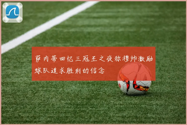萨内蒂回忆三冠王之夜称穆帅激励球队追求胜利的信念