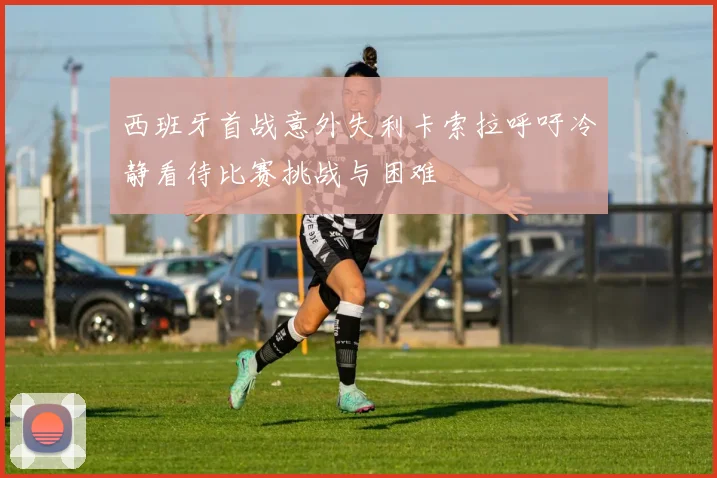 西班牙首战意外失利卡索拉呼吁冷静看待比赛挑战与困难