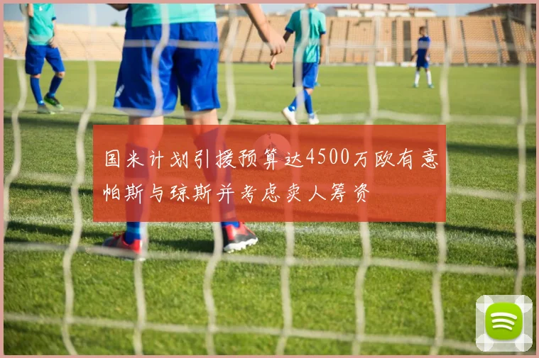 国米计划引援预算达4500万欧有意帕斯与琼斯并考虑卖人筹资