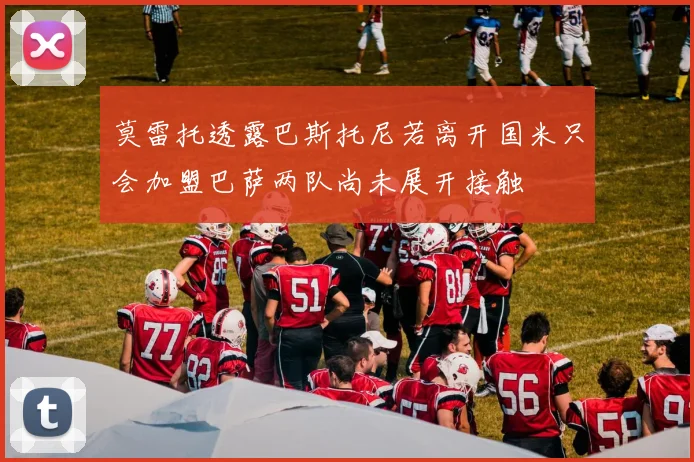 莫雷托透露巴斯托尼若离开国米只会加盟巴萨两队尚未展开接触