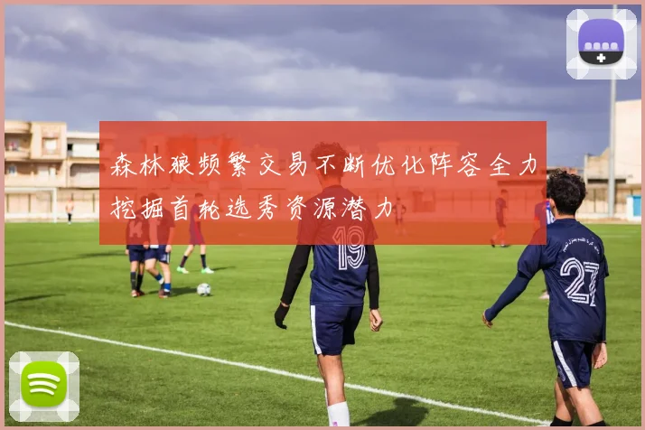 森林狼频繁交易不断优化阵容全力挖掘首轮选秀资源潜力