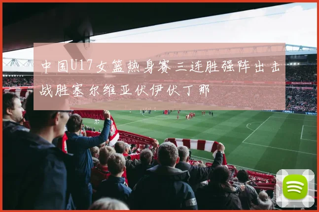 中国U17女篮热身赛三连胜强阵出击战胜塞尔维亚伏伊伏丁那