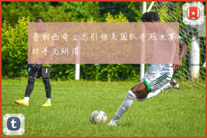 普利西奇立志引领美国队夺冠决赛对手无所谓