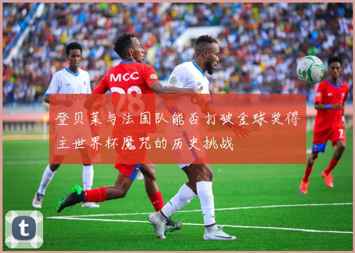 登贝莱与法国队能否打破金球奖得主世界杯魔咒的历史挑战