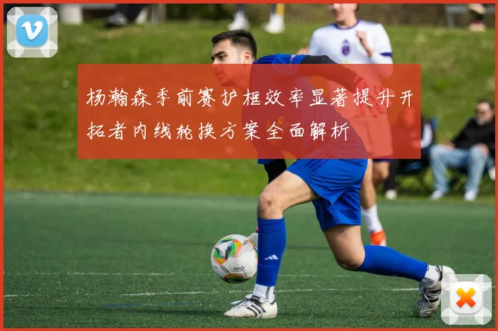 杨瀚森季前赛护框效率显著提升开拓者内线轮换方案全面解析