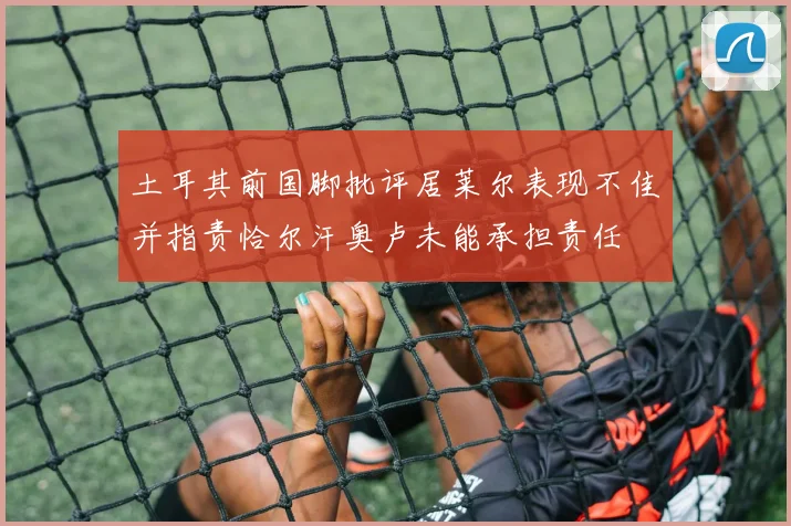 土耳其前国脚批评居莱尔表现不佳并指责恰尔汗奥卢未能承担责任