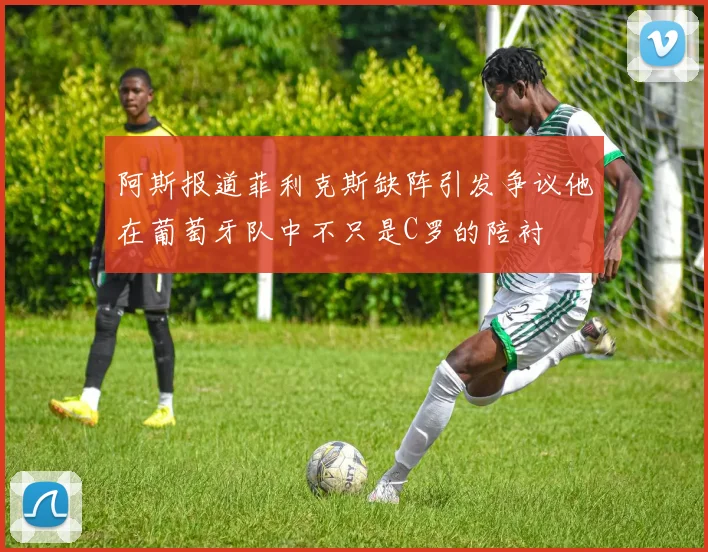 阿斯报道菲利克斯缺阵引发争议他在葡萄牙队中不只是C罗的陪衬