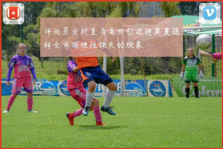 评论员分析皇马高价引进迪奥曼德转会市场理性缺失的现象