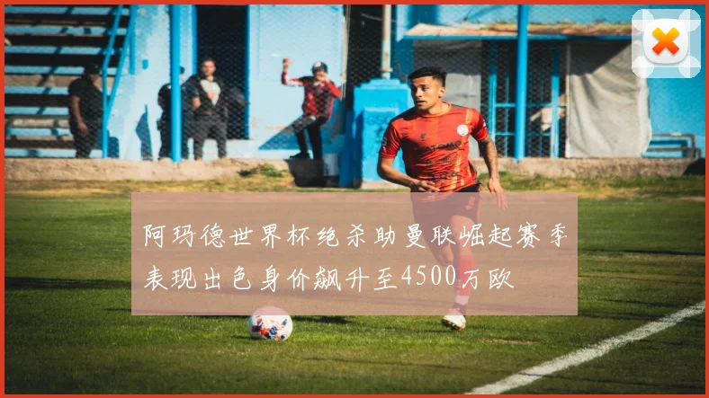 阿玛德世界杯绝杀助曼联崛起赛季表现出色身价飙升至4500万欧