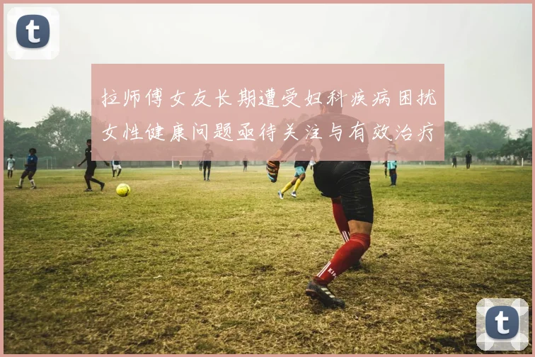 拉师傅女友长期遭受妇科疾病困扰女性健康问题亟待关注与有效治疗方案