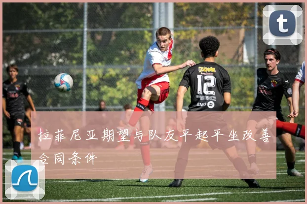 拉菲尼亚期望与队友平起平坐改善合同条件