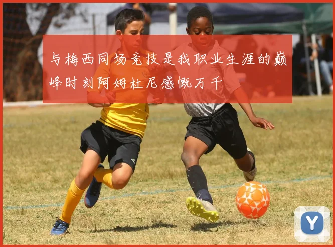 与梅西同场竞技是我职业生涯的巅峰时刻阿姆杜尼感慨万千
