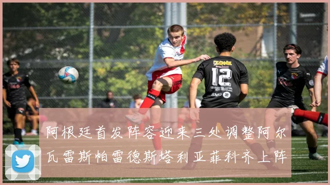 阿根廷首发阵容迎来三处调整阿尔瓦雷斯帕雷德斯塔利亚菲科齐上阵
