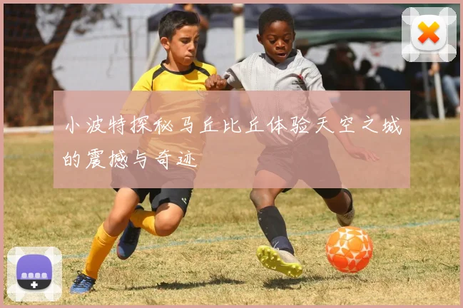 小波特探秘马丘比丘体验天空之城的震撼与奇迹