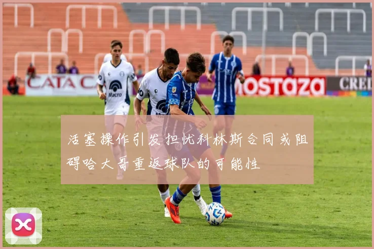 活塞操作引发担忧科林斯合同或阻碍哈大哥重返球队的可能性