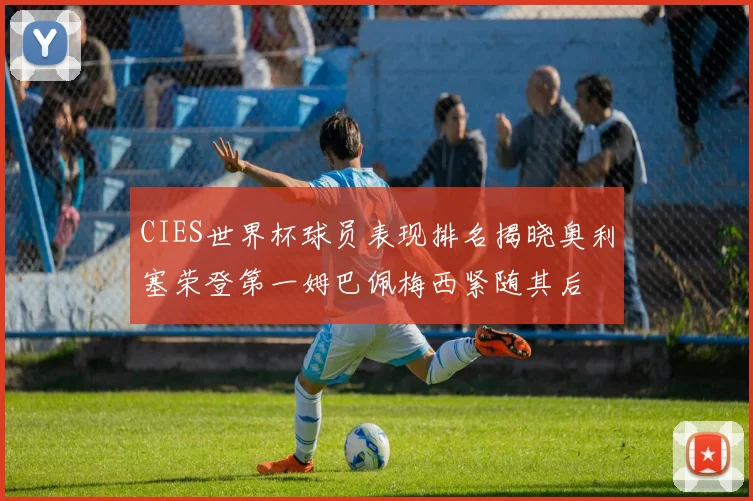 CIES世界杯球员表现排名揭晓奥利塞荣登第一姆巴佩梅西紧随其后
