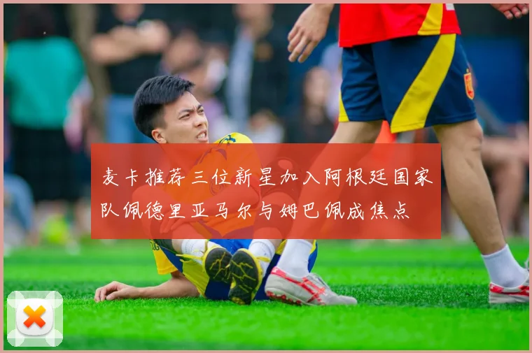 麦卡推荐三位新星加入阿根廷国家队佩德里亚马尔与姆巴佩成焦点